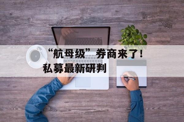 “航母级”券商来了!私募最新研判 “航母级”券商来了!私募最新研判
