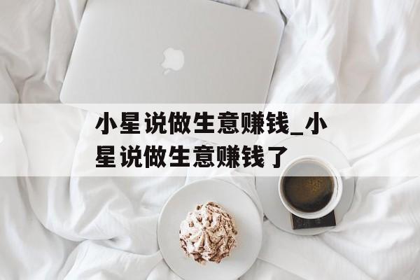小星说做生意赚钱_小星说做生意赚钱了 小星说做生意赚钱_小星说做生意赚钱了