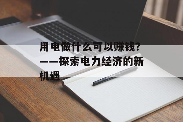 用电做什么可以赚钱?——探索电力经济的新机遇 用电做什么可以赚钱?——探索电力经济的新机遇