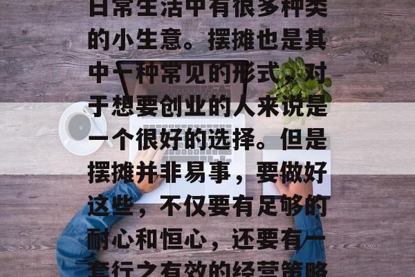 摆摊小生意赚取收入的方式多种多样,特别是在当今社会,在我们的日常生活中有很多种类的小生意。摆摊也是其中一种常见的形式,对于想要创业的人来说是一个很好的选择。但是摆摊并非易事,要做好这些,不仅要有足够的耐心和恒心,还要有一套行之有效的经营策略。,成功的摆摊商必须具备哪些素质?一招教你轻松掌握经营策略 摆摊小生意赚取收入的方式多种多样,特别是在当今社会,在我们的日常生活中有很多种类的小生意。摆摊也是其中一种常见的形式,对于想要创业的人来说是一个很好的选择。但是摆摊并非易事,要做好这些,不仅要有足够的耐心和恒心,还要有一套行之有效的经营策略。,成功的摆摊商必须具备哪些素质?一招教你轻松掌握经营策略