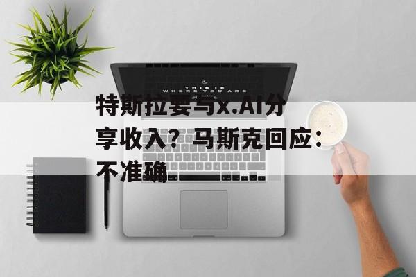 特斯拉要与x.AI分享收入?马斯克回应:不准确 特斯拉要与x.AI分享收入?马斯克回应:不准确