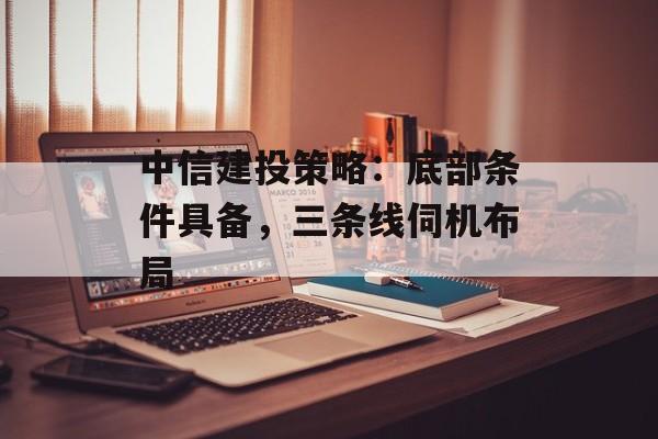 中信建投策略:底部条件具备,三条线伺机布局 中信建投策略:底部条件具备,三条线伺机布局
