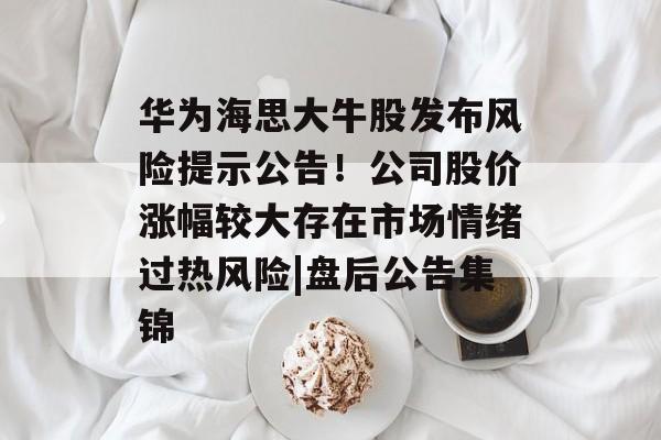 华为海思大牛股发布风险提示公告！公司股价涨幅较大存在市场情绪过热风险|盘后公告集锦