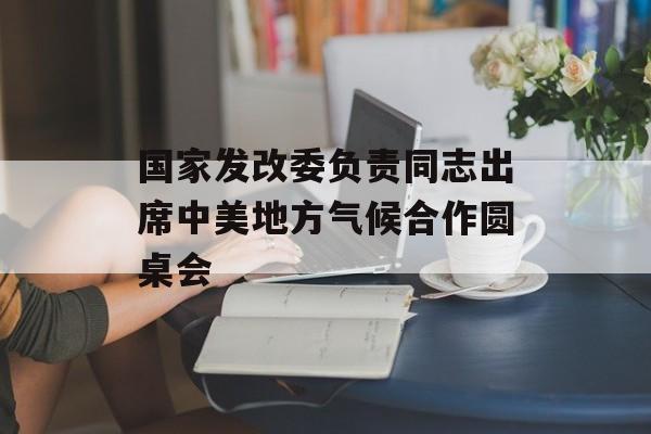 国家发改委负责同志出席中美地方气候合作圆桌会 国家发改委负责同志出席中美地方气候合作圆桌会