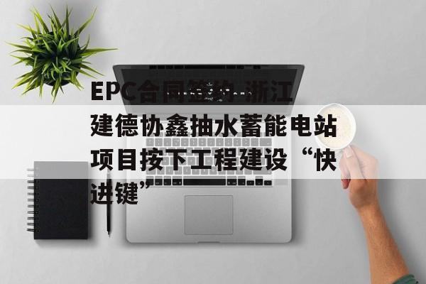 EPC合同签约 浙江建德协鑫抽水蓄能电站项目按下工程建设“快进键” EPC合同签约 浙江建德协鑫抽水蓄能电站项目按下工程建设“快进键”