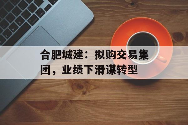 合肥城建:拟购交易集团,业绩下滑谋转型 合肥城建:拟购交易集团,业绩下滑谋转型