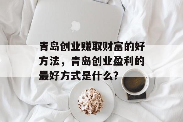 青岛创业赚取财富的好方法,青岛创业盈利的最好方式是什么? 青岛创业赚取财富的好方法,青岛创业盈利的最好方式是什么?