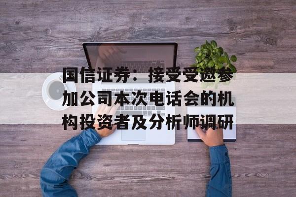 国信证券:接受受邀参加公司本次电话会的机构投资者及分析师调研 国信证券:接受受邀参加公司本次电话会的机构投资者及分析师调研