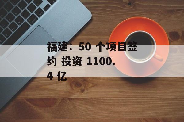 福建:50 个项目签约 投资 1100.4 亿 福建:50 个项目签约 投资 1100.4 亿