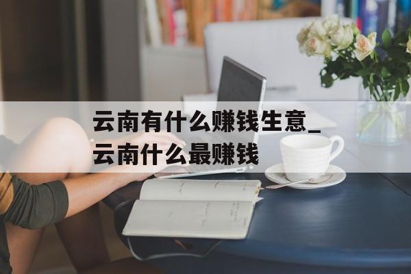 云南有什么赚钱生意_云南什么最赚钱 云南有什么赚钱生意_云南什么最赚钱