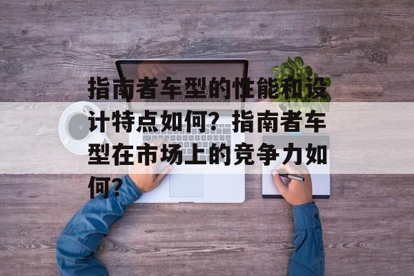 指南者车型的性能和设计特点如何?指南者车型在市场上的竞争力如何? 指南者车型的性能和设计特点如何?指南者车型在市场上的竞争力如何?