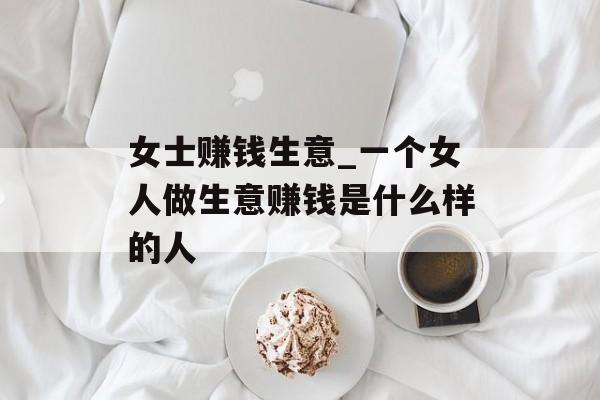 女士赚钱生意_一个女人做生意赚钱是什么样的人 女士赚钱生意_一个女人做生意赚钱是什么样的人
