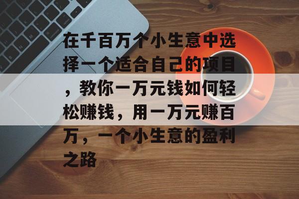 在千百万个小生意中选择一个适合自己的项目,教你一万元钱如何轻松赚钱,用一万元赚百万,一个小生意的盈利之路 在千百万个小生意中选择一个适合自己的项目,教你一万元钱如何轻松赚钱,用一万元赚百万,一个小生意的盈利之路