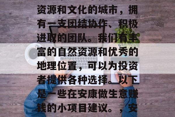 安康市是一个拥有丰富资源和文化的城市,拥有一支团结协作、积极进取的团队。我们有丰富的自然资源和优秀的地理位置,可以为投资者提供各种选择。以下是一些在安康做生意赚钱的小项目建议。,安康市小项目赚钱建议 安康市是一个拥有丰富资源和文化的城市,拥有一支团结协作、积极进取的团队。我们有丰富的自然资源和优秀的地理位置,可以为投资者提供各种选择。以下是一些在安康做生意赚钱的小项目建议。,安康市小项目赚钱建议
