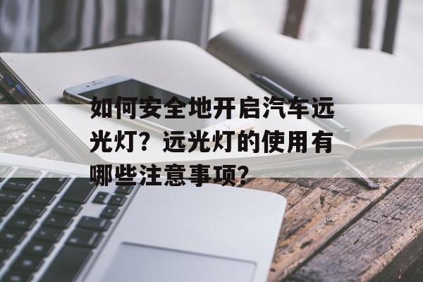 如何安全地开启汽车远光灯?远光灯的使用有哪些注意事项? 如何安全地开启汽车远光灯?远光灯的使用有哪些注意事项?