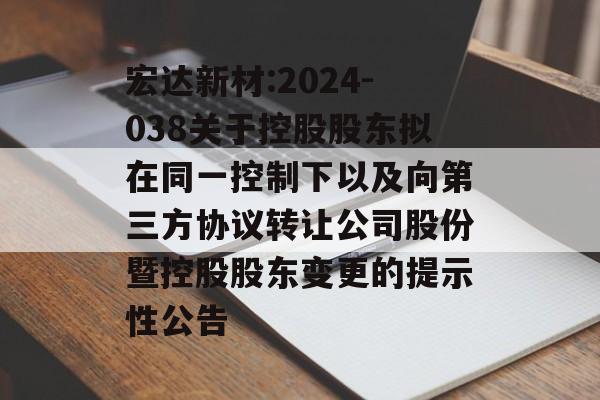 宏达新材:2024-038关于控股股东拟在同一控制下以及向第三方协议转让公司股份暨控股股东变更的提示性公告 宏达新材:2024-038关于控股股东拟在同一控制下以及向第三方协议转让公司股份暨控股股东变更的提示性公告