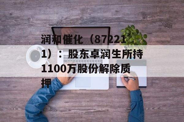 润和催化(872211):股东卓润生所持1100万股份解除质押 润和催化(872211):股东卓润生所持1100万股份解除质押
