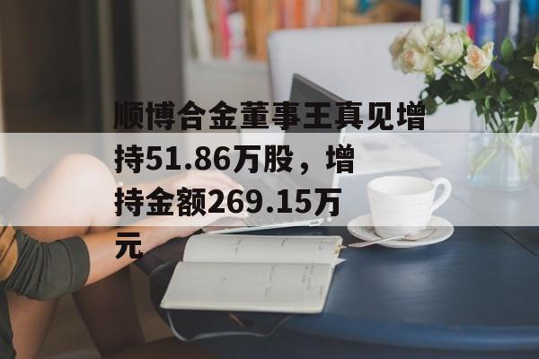 顺博合金董事王真见增持51.86万股,增持金额269.15万元 顺博合金董事王真见增持51.86万股,增持金额269.15万元