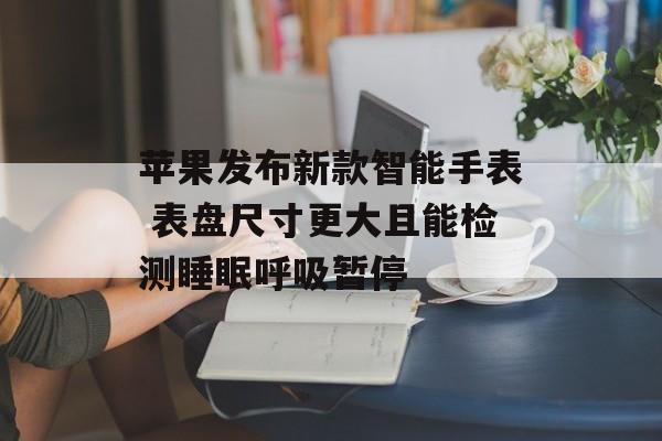 苹果发布新款智能手表 表盘尺寸更大且能检测睡眠呼吸暂停 苹果发布新款智能手表 表盘尺寸更大且能检测睡眠呼吸暂停