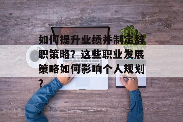 如何提升业绩并制定辞职策略?这些职业发展策略如何影响个人规划? 如何提升业绩并制定辞职策略?这些职业发展策略如何影响个人规划?