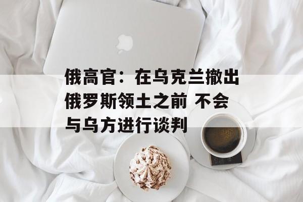 俄高官:在乌克兰撤出俄罗斯领土之前 不会与乌方进行谈判 俄高官:在乌克兰撤出俄罗斯领土之前 不会与乌方进行谈判