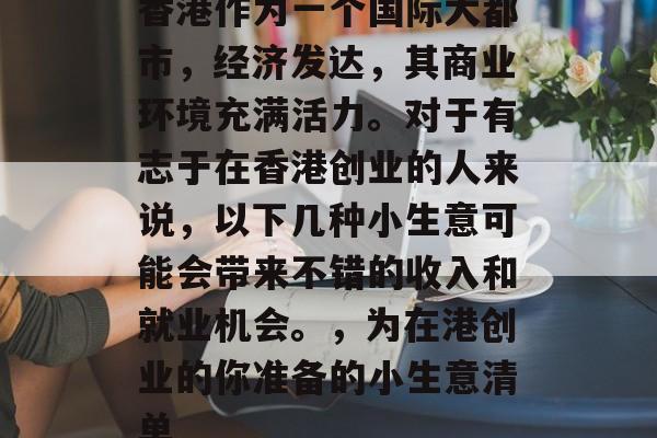 香港作为一个国际大都市,经济发达,其商业环境充满活力。对于有志于在香港创业的人来说,以下几种小生意可能会带来不错的收入和就业机会。,为在港创业的你准备的小生意清单 香港作为一个国际大都市,经济发达,其商业环境充满活力。对于有志于在香港创业的人来说,以下几种小生意可能会带来不错的收入和就业机会。,为在港创业的你准备的小生意清单