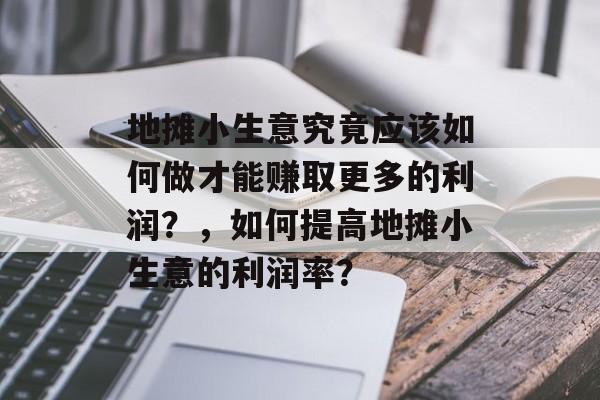 地摊小生意究竟应该如何做才能赚取更多的利润?,如何提高地摊小生意的利润率? 地摊小生意究竟应该如何做才能赚取更多的利润?,如何提高地摊小生意的利润率?