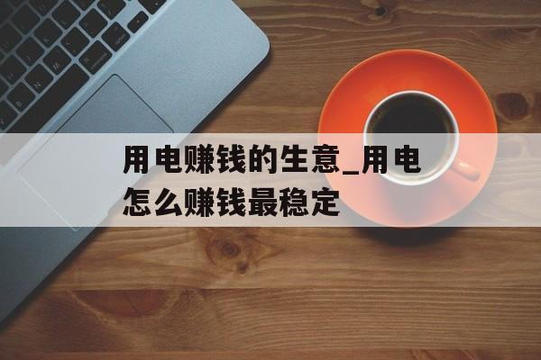 用电赚钱的生意_用电怎么赚钱最稳定 用电赚钱的生意_用电怎么赚钱最稳定