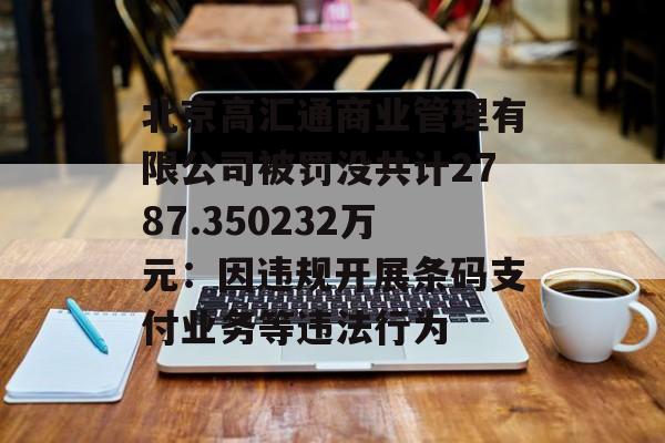 北京高汇通商业管理有限公司被罚没共计2787.350232万元:因违规开展条码支付业务等违法行为 北京高汇通商业管理有限公司被罚没共计2787.350232万元:因违规开展条码支付业务等违法行为