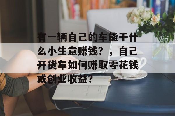 有一辆自己的车能干什么小生意赚钱?,自己开货车如何赚取零花钱或创业收益? 有一辆自己的车能干什么小生意赚钱?,自己开货车如何赚取零花钱或创业收益?