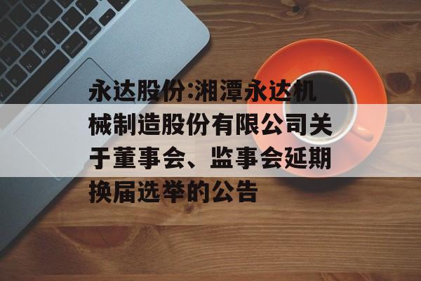 永达股份:湘潭永达机械制造股份有限公司关于董事会、监事会延期换届选举的公告 永达股份:湘潭永达机械制造股份有限公司关于董事会、监事会延期换届选举的公告