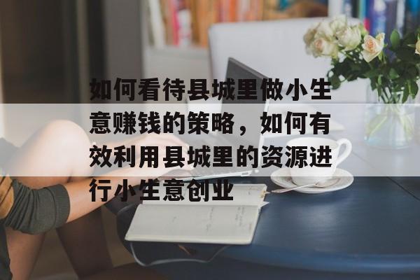 如何看待县城里做小生意赚钱的策略,如何有效利用县城里的资源进行小生意创业 如何看待县城里做小生意赚钱的策略,如何有效利用县城里的资源进行小生意创业
