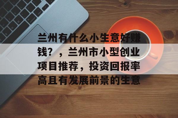 兰州有什么小生意好赚钱?,兰州市小型创业项目推荐,投资回报率高且有发展前景的生意 兰州有什么小生意好赚钱?,兰州市小型创业项目推荐,投资回报率高且有发展前景的生意