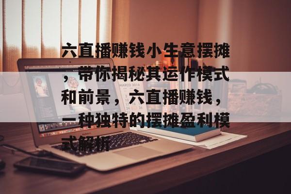 六直播赚钱小生意摆摊,带你揭秘其运作模式和前景,六直播赚钱,一种独特的摆摊盈利模式解析 六直播赚钱小生意摆摊,带你揭秘其运作模式和前景,六直播赚钱,一种独特的摆摊盈利模式解析