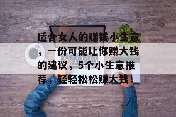 适合女人的赚钱小生意,一份可能让你赚大钱的建议,5个小生意推荐,轻轻松松赚大钱! 适合女人的赚钱小生意,一份可能让你赚大钱的建议,5个小生意推荐,轻轻松松赚大钱!