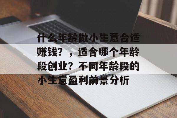 什么年龄做小生意合适赚钱?,适合哪个年龄段创业?不同年龄段的小生意盈利前景分析 什么年龄做小生意合适赚钱?,适合哪个年龄段创业?不同年龄段的小生意盈利前景分析