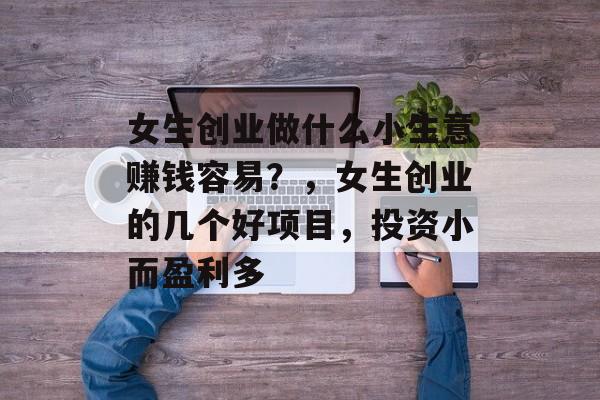 女生创业做什么小生意赚钱容易?,女生创业的几个好项目,投资小而盈利多 女生创业做什么小生意赚钱容易?,女生创业的几个好项目,投资小而盈利多