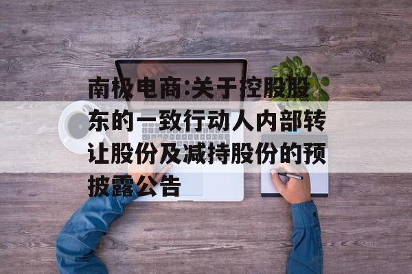 南极电商:关于控股股东的一致行动人内部转让股份及减持股份的预披露公告 南极电商:关于控股股东的一致行动人内部转让股份及减持股份的预披露公告