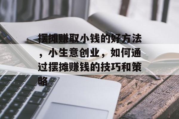 摆摊赚取小钱的好方法，小生意创业，如何通过摆摊赚钱的技巧和策略