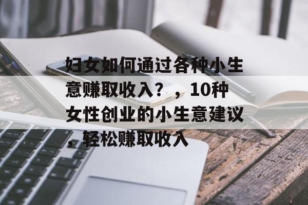 妇女如何通过各种小生意赚取收入?,10种女性创业的小生意建议,轻松赚取收入 妇女如何通过各种小生意赚取收入?,10种女性创业的小生意建议,轻松赚取收入