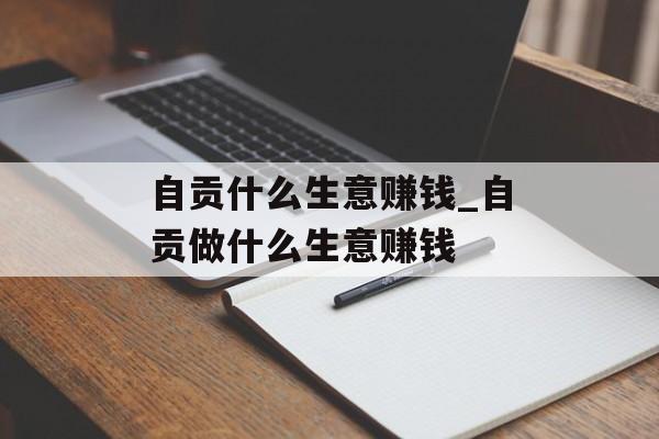 自贡什么生意赚钱_自贡做什么生意赚钱 自贡什么生意赚钱_自贡做什么生意赚钱