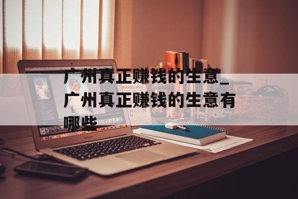 广州真正赚钱的生意_广州真正赚钱的生意有哪些 广州真正赚钱的生意_广州真正赚钱的生意有哪些