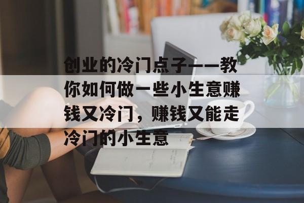 创业的冷门点子——教你如何做一些小生意赚钱又冷门,赚钱又能走冷门的小生意 创业的冷门点子——教你如何做一些小生意赚钱又冷门,赚钱又能走冷门的小生意