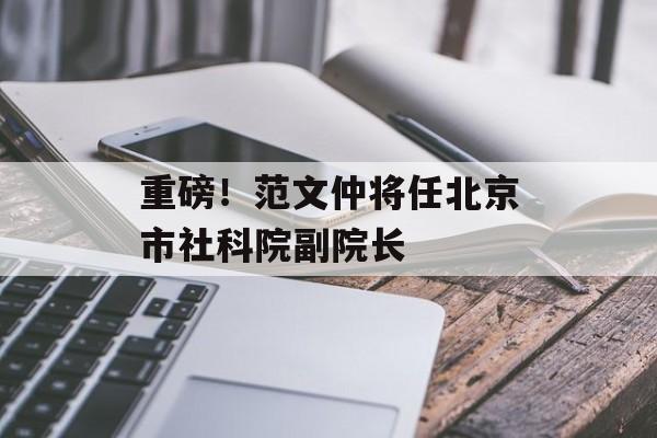 重磅!范文仲将任北京市社科院副院长 重磅!范文仲将任北京市社科院副院长