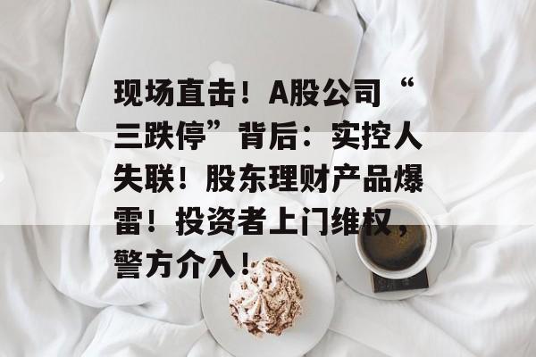 现场直击!A股公司“三跌停”背后:实控人失联!股东理财产品爆雷!投资者上门维权,警方介入! 现场直击!A股公司“三跌停”背后:实控人失联!股东理财产品爆雷!投资者上门维权,警方介入!