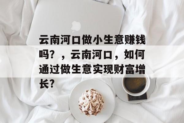 云南河口做小生意赚钱吗?,云南河口,如何通过做生意实现财富增长? 云南河口做小生意赚钱吗?,云南河口,如何通过做生意实现财富增长?
