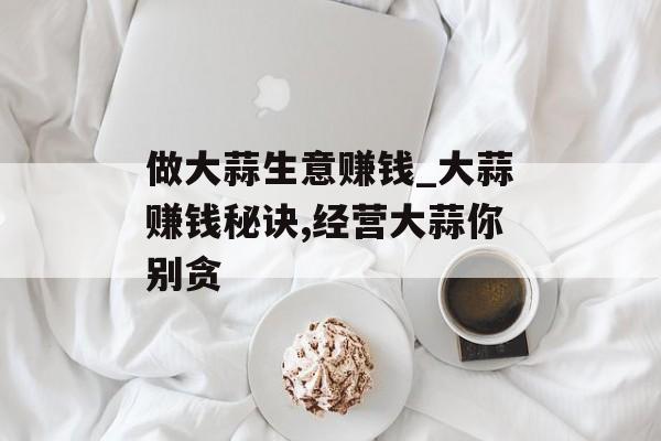 做大蒜生意赚钱_大蒜赚钱秘诀,经营大蒜你别贪 做大蒜生意赚钱_大蒜赚钱秘诀,经营大蒜你别贪