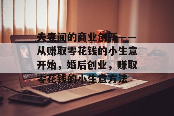 夫妻间的商业创新——从赚取零花钱的小生意开始,婚后创业,赚取零花钱的小生意方法 夫妻间的商业创新——从赚取零花钱的小生意开始,婚后创业,赚取零花钱的小生意方法