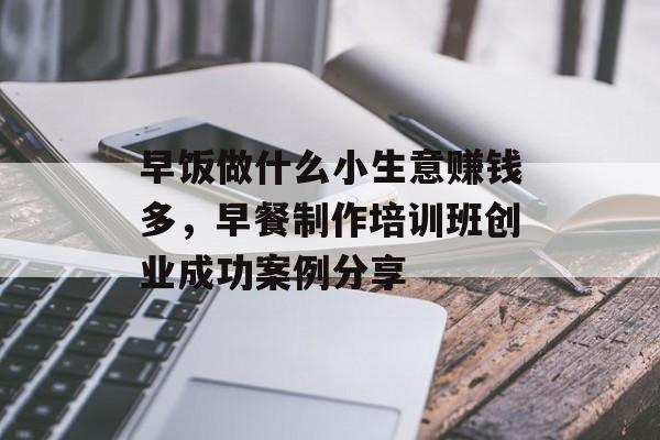 早饭做什么小生意赚钱多,早餐制作培训班创业成功案例分享 早饭做什么小生意赚钱多,早餐制作培训班创业成功案例分享