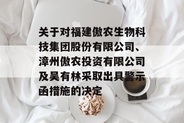 关于对福建傲农生物科技集团股份有限公司、漳州傲农投资有限公司及吴有林采取出具警示函措施的决定